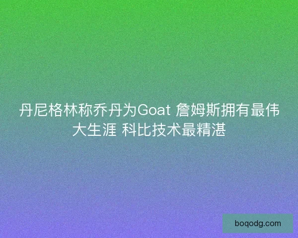 丹尼格林称乔丹为Goat 詹姆斯拥有最伟大生涯 科比技术最精湛