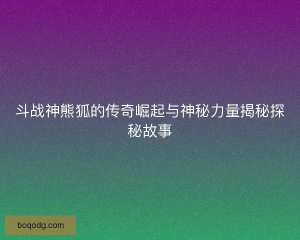 斗战神熊狐的传奇崛起与神秘力量揭秘探秘故事
