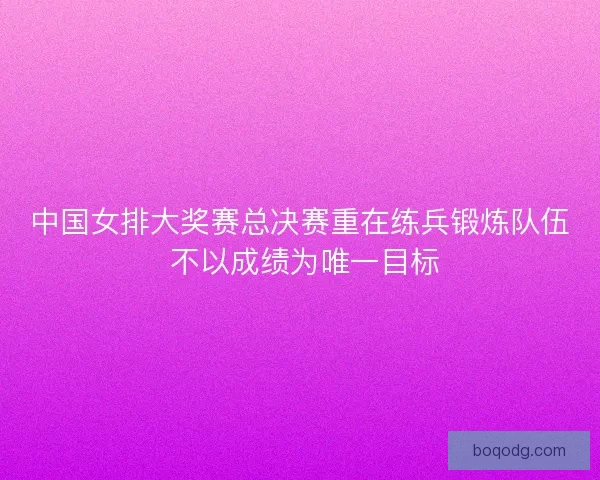中国女排大奖赛总决赛重在练兵锻炼队伍 不以成绩为唯一目标