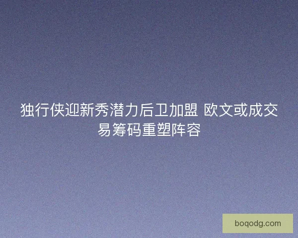 独行侠迎新秀潜力后卫加盟 欧文或成交易筹码重塑阵容