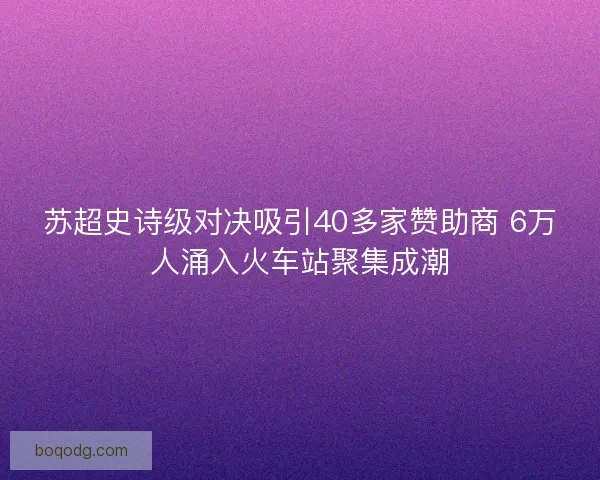 苏超史诗级对决吸引40多家赞助商 6万人涌入火车站聚集成潮