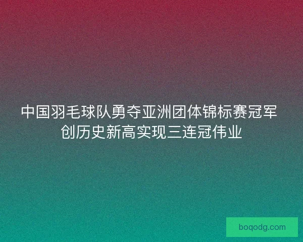 中国羽毛球队勇夺亚洲团体锦标赛冠军 创历史新高实现三连冠伟业