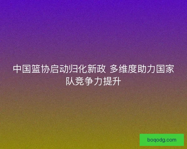 中国篮协启动归化新政 多维度助力国家队竞争力提升